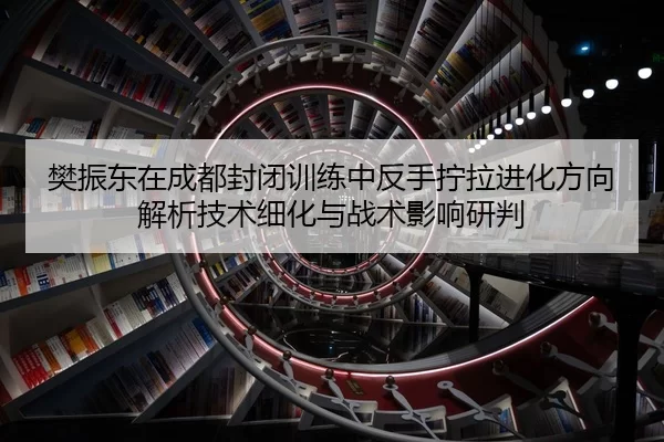 樊振东在成都封闭训练中反手拧拉进化方向解析技术细化与战术影响研判