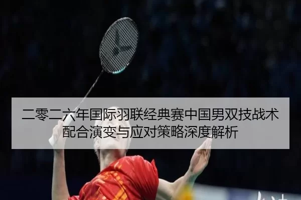 二零二六年国际羽联经典赛中国男双技战术配合演变与应对策略深度解析