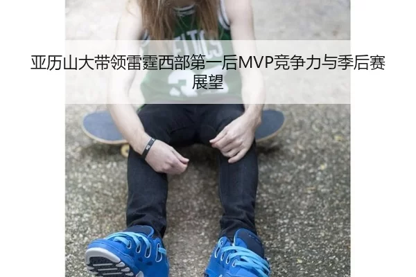 亚历山大带领雷霆西部第一后MVP竞争力与季后赛展望